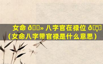 女命 🌻 八字官在禄位 🦆 （女命八字带官禄是什么意思）